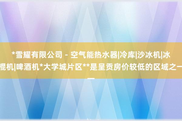 *雪耀有限公司 - 空气能热水器|冷库|沙冰机|冰棍机|啤酒机*大学城片区**是呈贡房价较低的区域之一