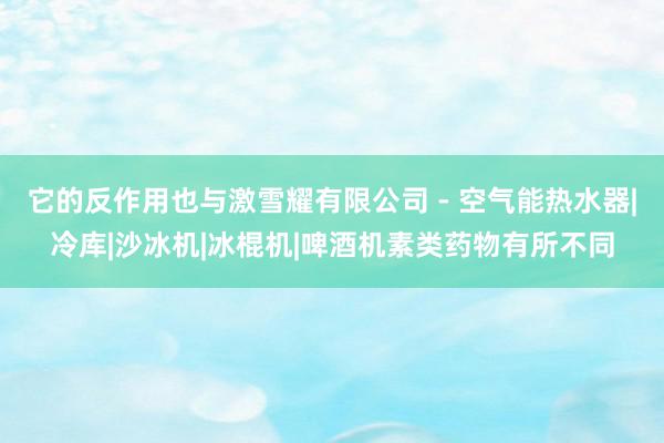 它的反作用也与激雪耀有限公司 - 空气能热水器|冷库|沙冰机|冰棍机|啤酒机素类药物有所不同