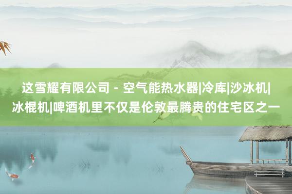 这雪耀有限公司 - 空气能热水器|冷库|沙冰机|冰棍机|啤酒机里不仅是伦敦最腾贵的住宅区之一